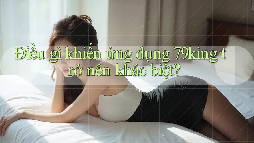 Điều gì khiến ứng dụng 79king trở nên khác biệt?