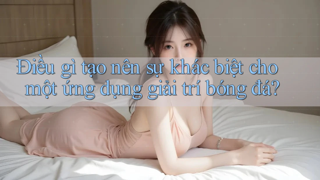 Điều gì tạo nên sự khác biệt cho một ứng dụng giải trí bóng đá? Điều gì tạo nên sự khác biệt cho một ứng dụng giải trí bóng đá?