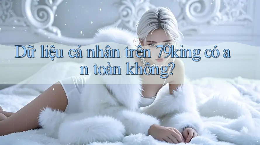 Dữ liệu cá nhân trên 79king có an toàn không? Dữ liệu cá nhân trên 79king có an toàn không?