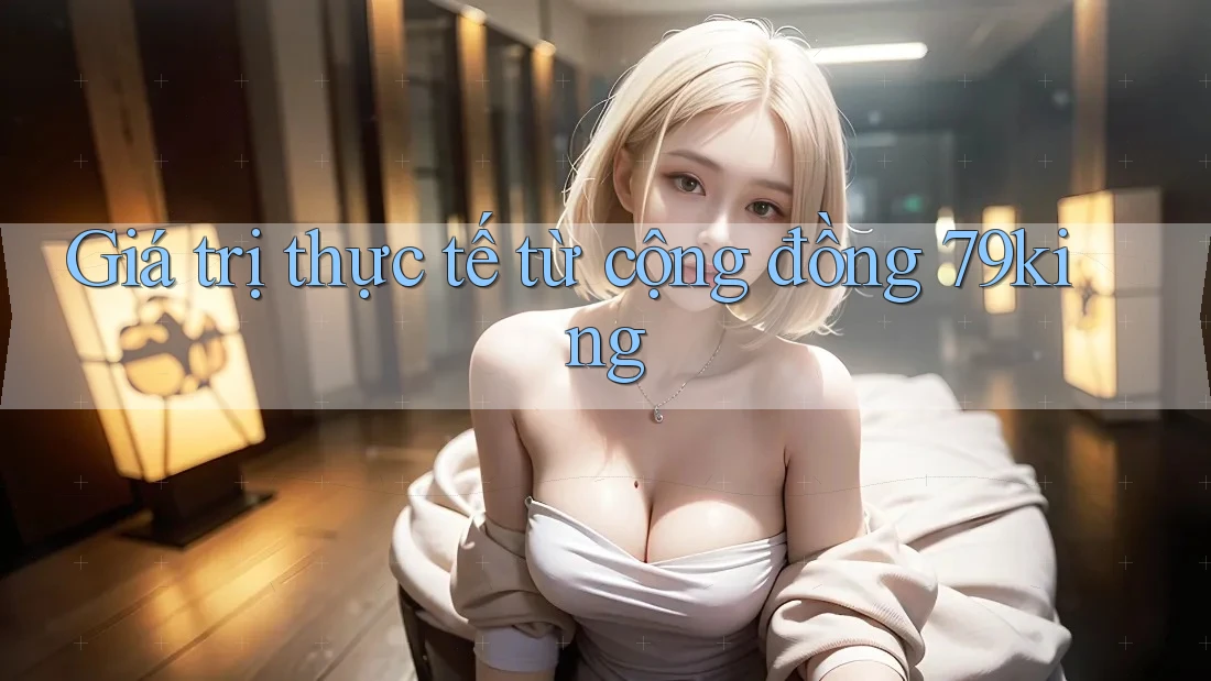 Giá trị thực tế từ cộng đồng 79king