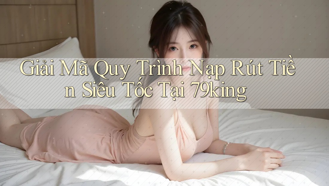 Giải Mã Quy Trình Nạp Rút Tiền Siêu Tốc Tại 79king