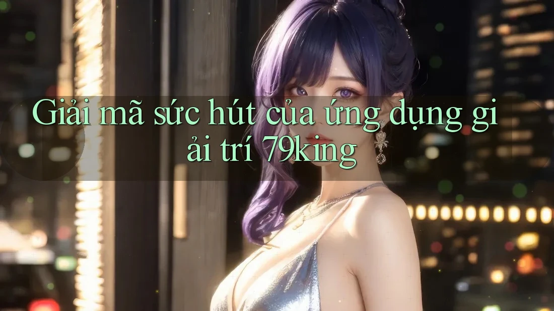 Giải mã sức hút của ứng dụng giải trí 79king