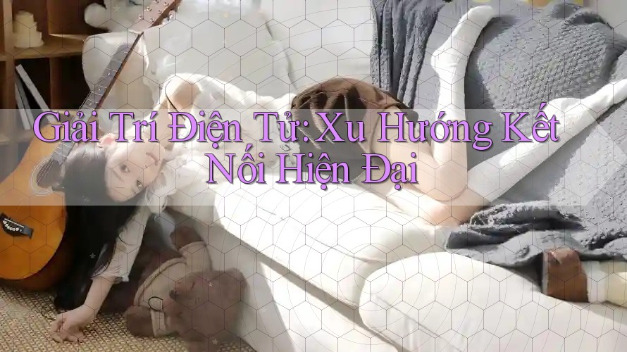 Giải Trí Điện Tử: Xu Hướng Kết Nối Hiện Đại Giải Trí Điện Tử: Xu Hướng Kết Nối Hiện Đại