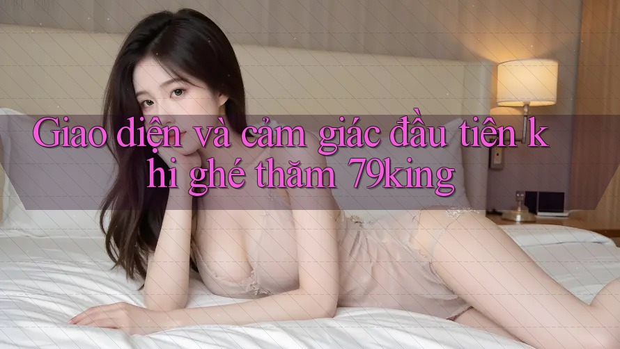 Giao diện và cảm giác đầu tiên khi ghé thăm 79king Giao diện và cảm giác đầu tiên khi ghé thăm 79king
