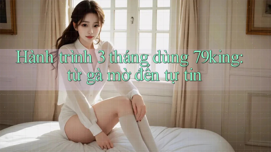 Hành trình 3 tháng dùng 79king: từ gà mờ đến tự tin Hành trình 3 tháng dùng 79king: từ gà mờ đến tự tin