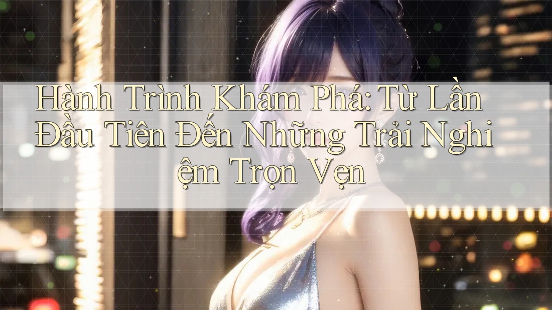 Hành Trình Khám Phá: Từ Lần Đầu Tiên Đến Những Trải Nghiệm Trọn Vẹn Hành Trình Khám Phá: Từ Lần Đầu Tiên Đến Những Trải Nghiệm Trọn Vẹn