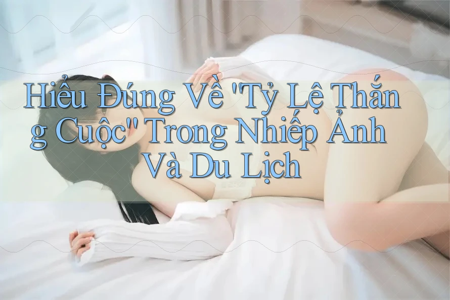 Hiểu Đúng Về “Tỷ Lệ Thắng Cuộc” Trong Nhiếp Ảnh Và Du Lịch