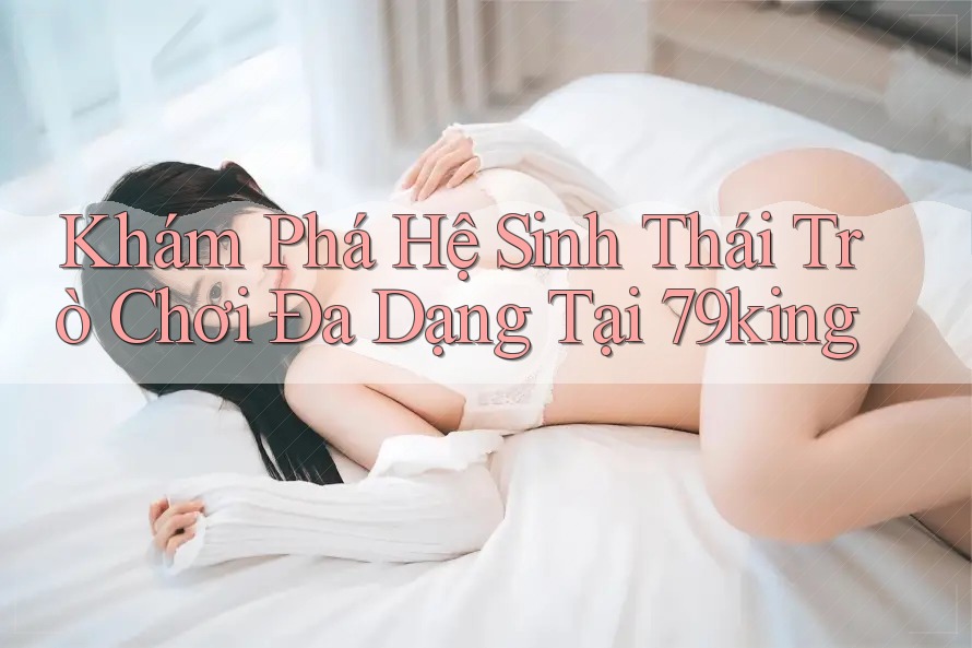 Khám Phá Hệ Sinh Thái Trò Chơi Đa Dạng Tại 79king
