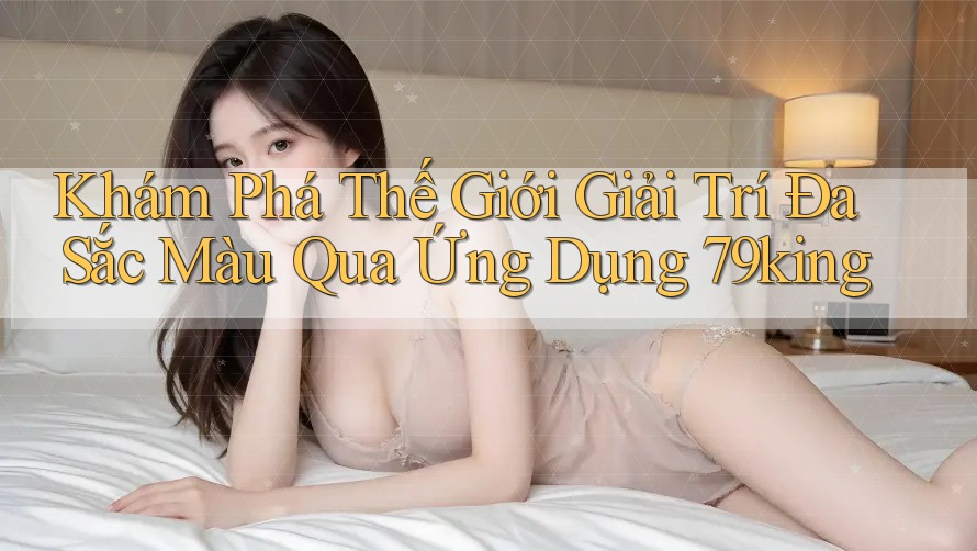 Khám Phá Thế Giới Giải Trí Đa Sắc Màu Qua Ứng Dụng 79king