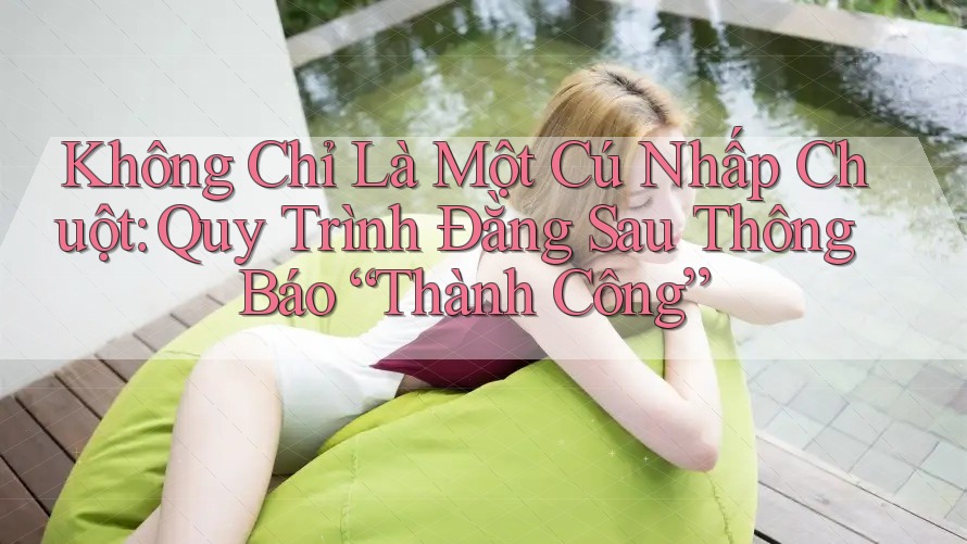 Không Chỉ Là Một Cú Nhấp Chuột: Quy Trình Đằng Sau Thông Báo “Thành Công”
