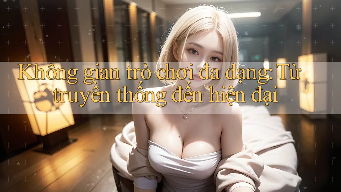 Không gian trò chơi đa dạng: Từ truyền thống đến hiện đại Không gian trò chơi đa dạng: Từ truyền thống đến hiện đại