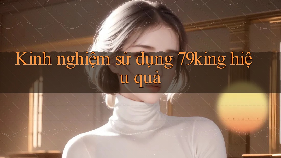 Kinh nghiệm sử dụng 79king hiệu quả