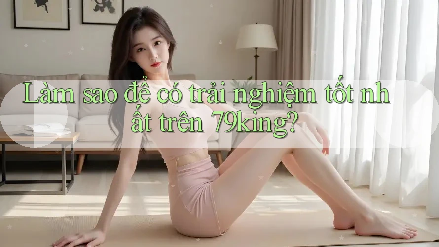 Làm sao để có trải nghiệm tốt nhất trên 79king?
