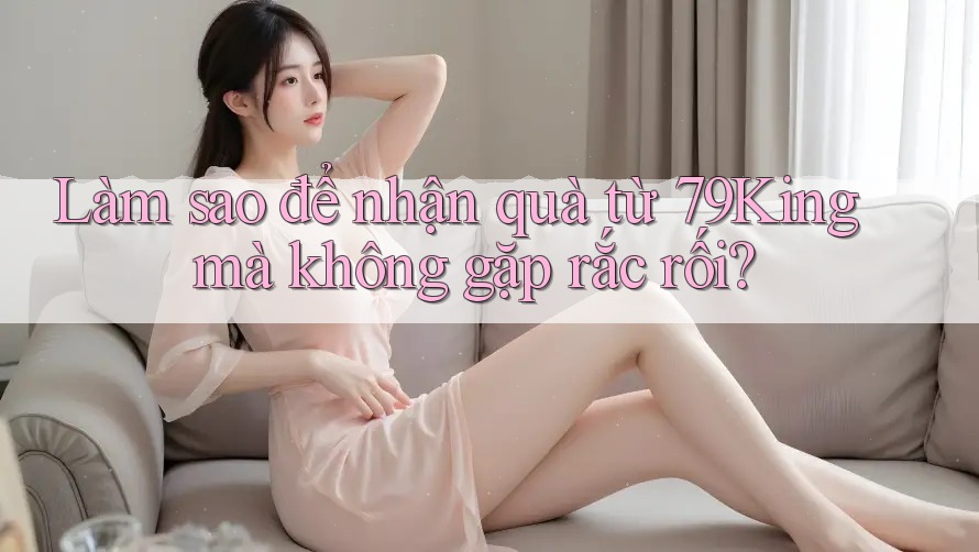 Làm sao để nhận quà từ 79King mà không gặp rắc rối? Làm sao để nhận quà từ 79King mà không gặp rắc rối?
