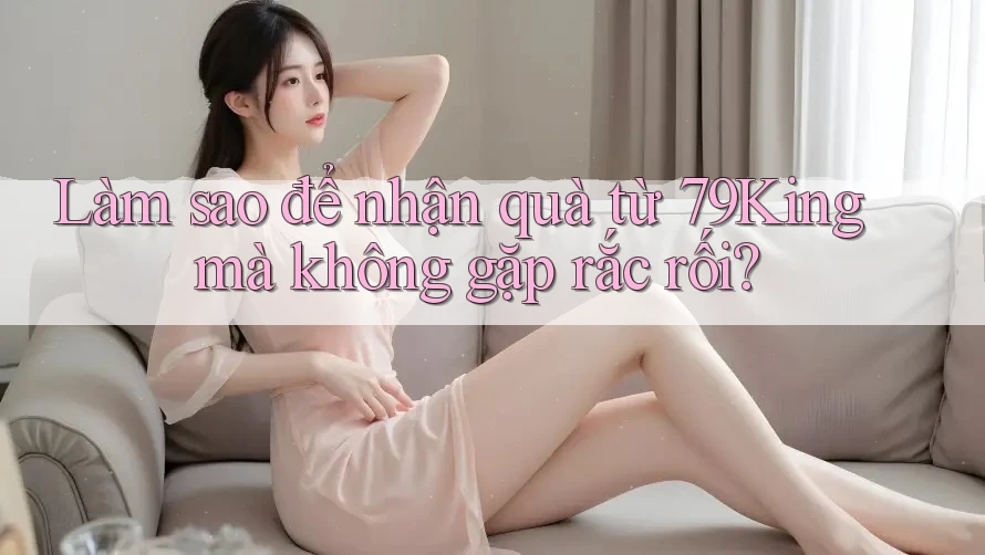 Làm sao để nhận quà từ 79King mà không gặp rắc rối? Làm sao để nhận quà từ 79King mà không gặp rắc rối?