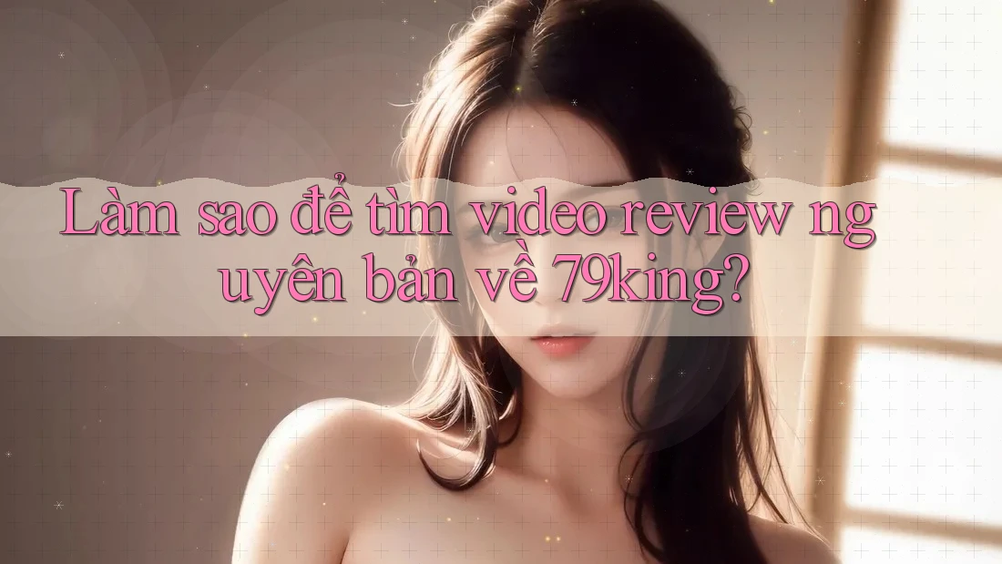 Làm sao để tìm video review nguyên bản về 79king? Làm sao để tìm video review nguyên bản về 79king?