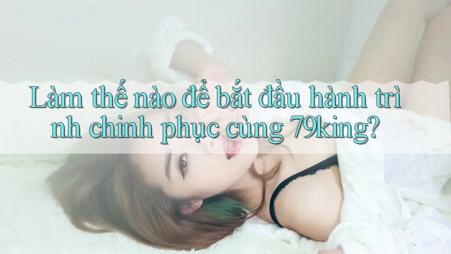 Làm thế nào để bắt đầu hành trình chinh phục cùng 79king? Làm thế nào để bắt đầu hành trình chinh phục cùng 79king?