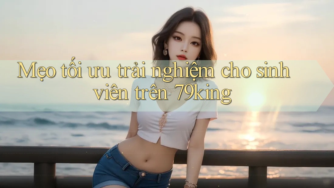 Mẹo tối ưu trải nghiệm cho sinh viên trên 79king Mẹo tối ưu trải nghiệm cho sinh viên trên 79king