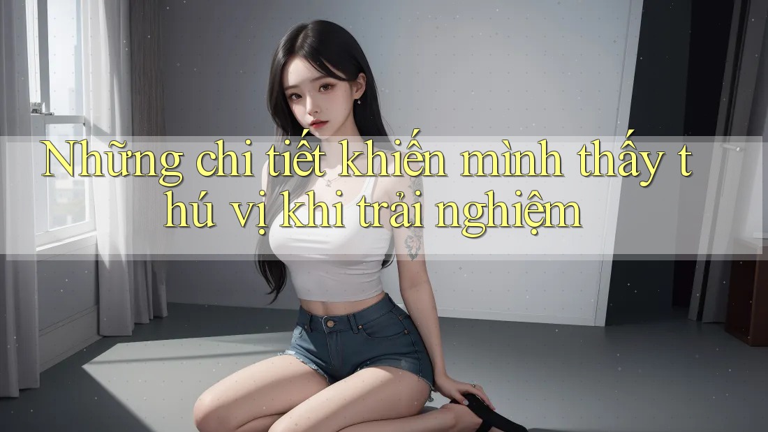 Những chi tiết khiến mình thấy thú vị khi trải nghiệm Những chi tiết khiến mình thấy thú vị khi trải nghiệm