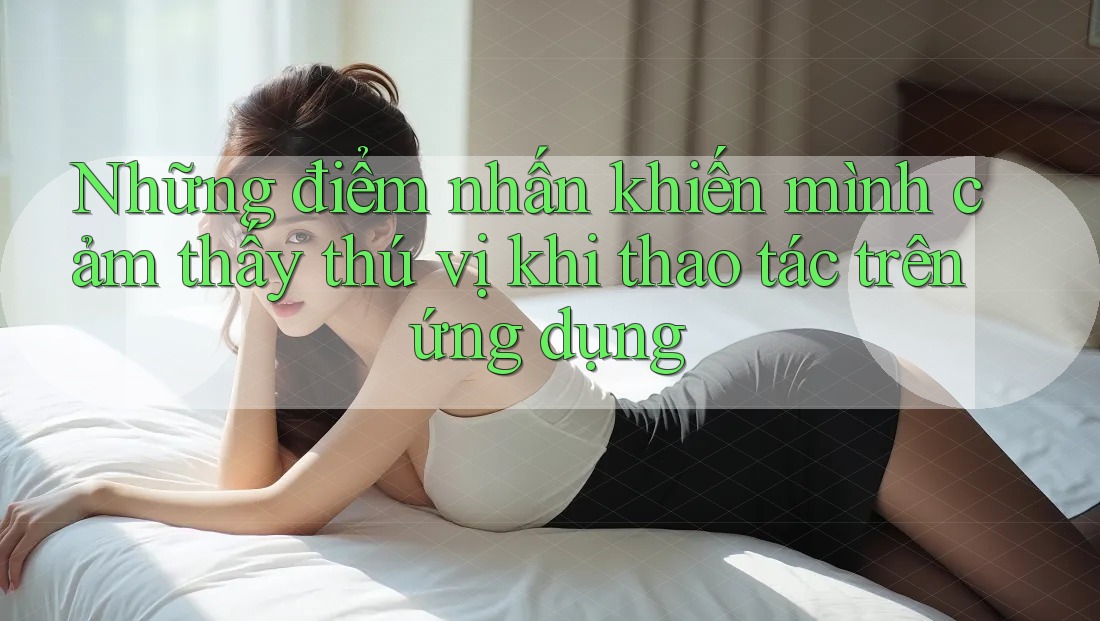 Những điểm nhấn khiến mình cảm thấy thú vị khi thao tác trên ứng dụng Những điểm nhấn khiến mình cảm thấy thú vị khi thao tác trên ứng dụng