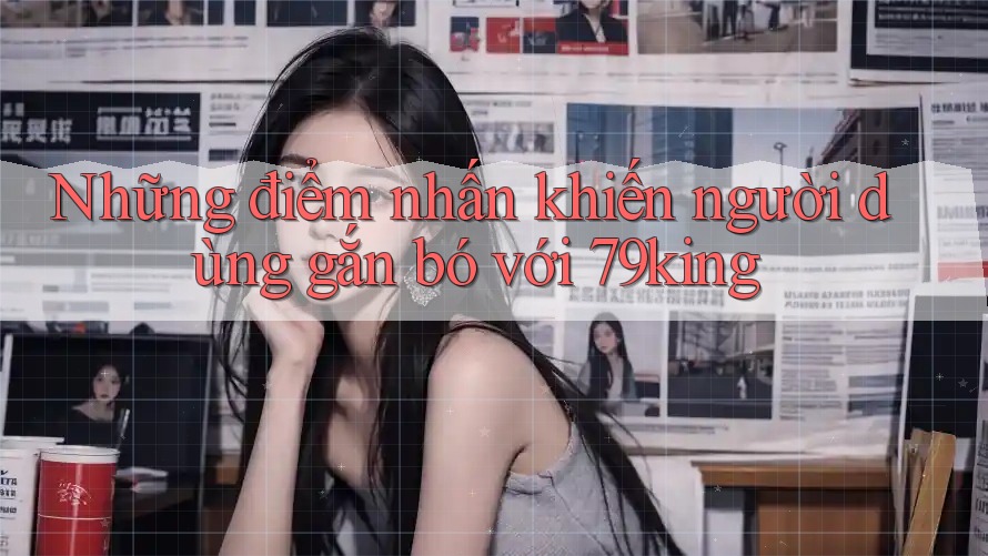 Những điểm nhấn khiến người dùng gắn bó với 79king Những điểm nhấn khiến người dùng gắn bó với 79king