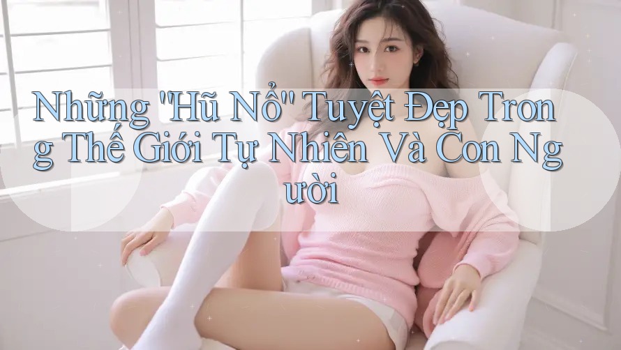 Những “Hũ Nổ” Tuyệt Đẹp Trong Thế Giới Tự Nhiên Và Con Người