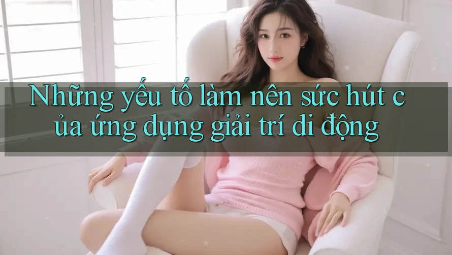 Những yếu tố làm nên sức hút của ứng dụng giải trí di động Những yếu tố làm nên sức hút của ứng dụng giải trí di động