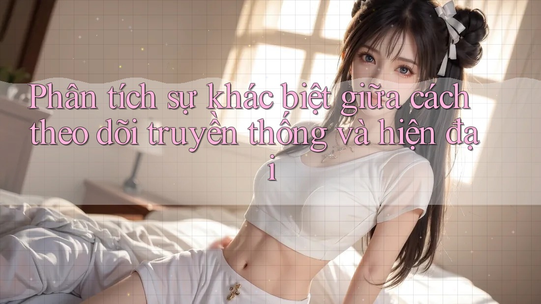 Phân tích sự khác biệt giữa cách theo dõi truyền thống và hiện đại
