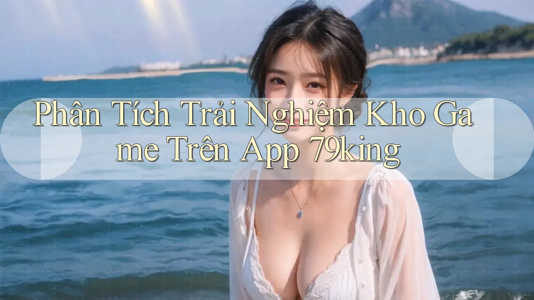 Phân Tích Trải Nghiệm Kho Game Trên App 79king