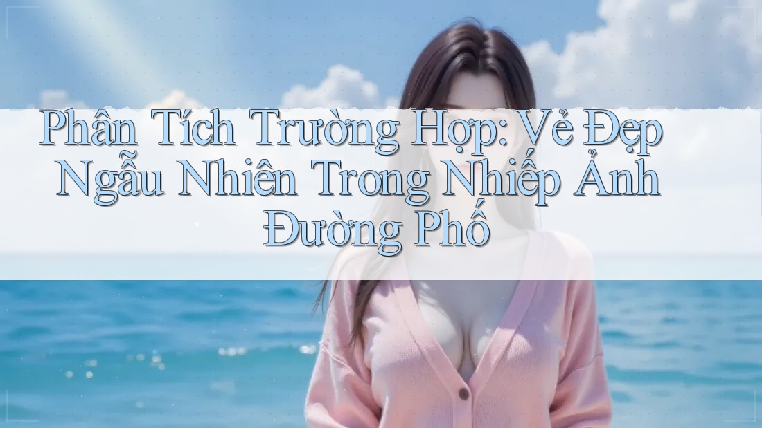 Phân Tích Trường Hợp: Vẻ Đẹp Ngẫu Nhiên Trong Nhiếp Ảnh Đường Phố Phân Tích Trường Hợp: Vẻ Đẹp Ngẫu Nhiên Trong Nhiếp Ảnh Đường Phố