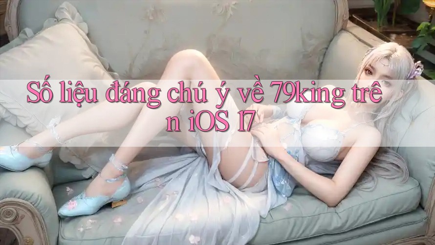 Số liệu đáng chú ý về 79king trên iOS 17 Số liệu đáng chú ý về 79king trên iOS 17