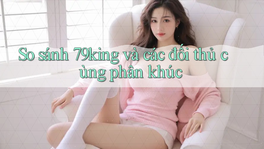 So sánh 79king và các đối thủ cùng phân khúc So sánh 79king và các đối thủ cùng phân khúc