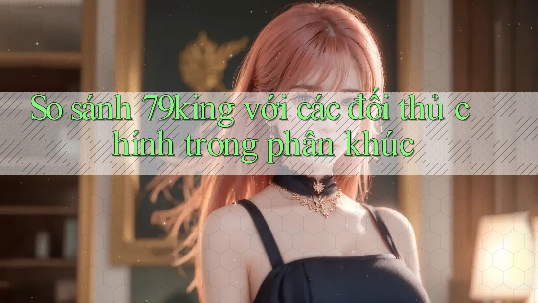 So sánh 79king với các đối thủ chính trong phân khúc So sánh 79king với các đối thủ chính trong phân khúc