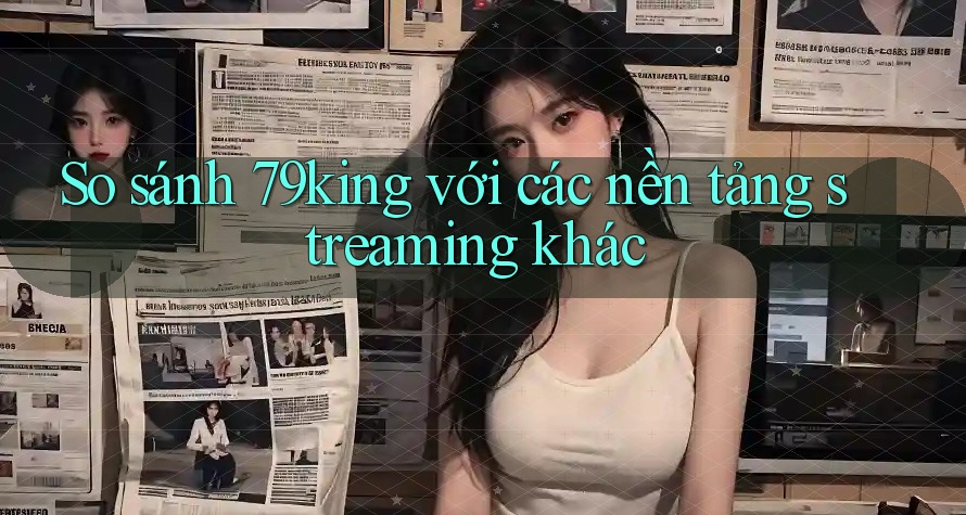 So sánh 79king với các nền tảng streaming khác