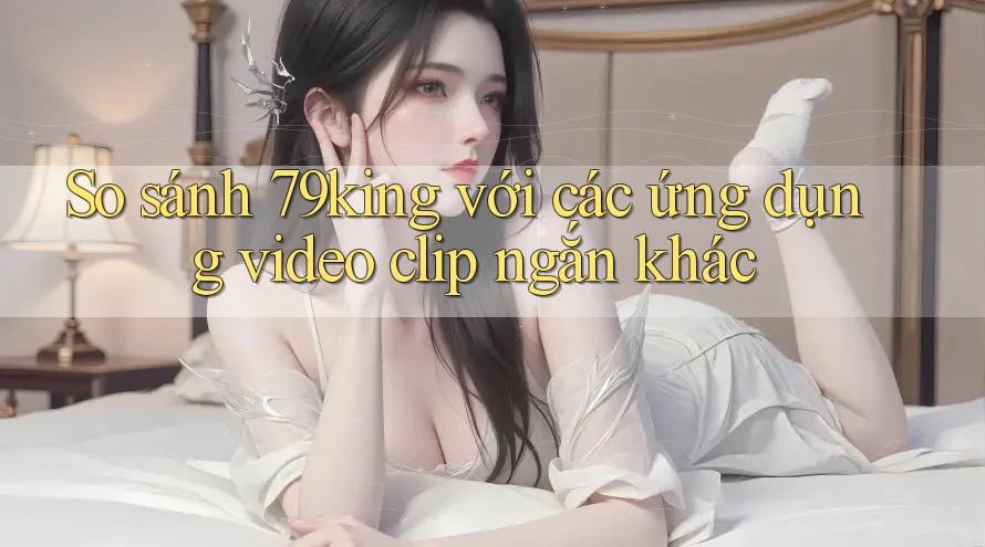 So sánh 79king với các ứng dụng video clip ngắn khác
