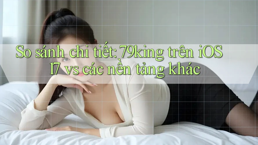 So sánh chi tiết: 79king trên iOS 17 vs các nền tảng khác So sánh chi tiết: 79king trên iOS 17 vs các nền tảng khác
