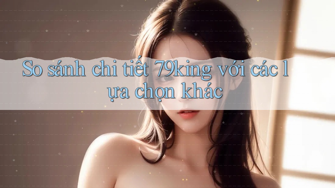 So sánh chi tiết 79king với các lựa chọn khác
