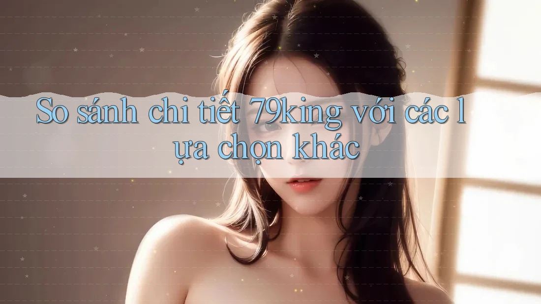So sánh chi tiết 79king với các lựa chọn khác