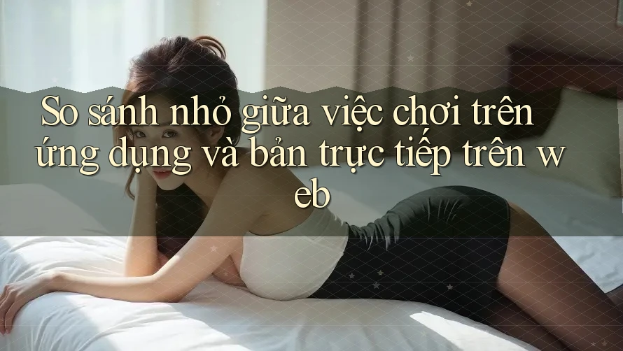 So sánh nhỏ giữa việc chơi trên ứng dụng và bản trực tiếp trên web