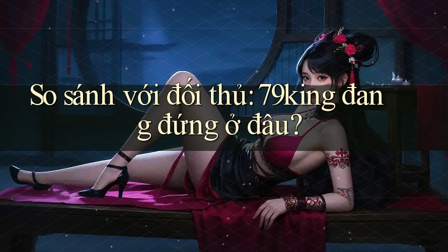 So sánh với đối thủ: 79king đang đứng ở đâu? So sánh với đối thủ: 79king đang đứng ở đâu?