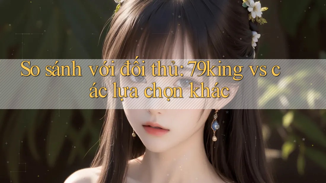 So sánh với đối thủ: 79king vs các lựa chọn khác So sánh với đối thủ: 79king vs các lựa chọn khác