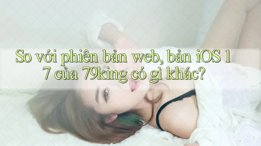 So với phiên bản web, bản iOS 17 của 79king có gì khác?