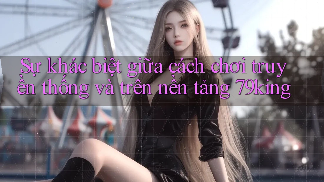 Sự khác biệt giữa cách chơi truyền thống và trên nền tảng 79king