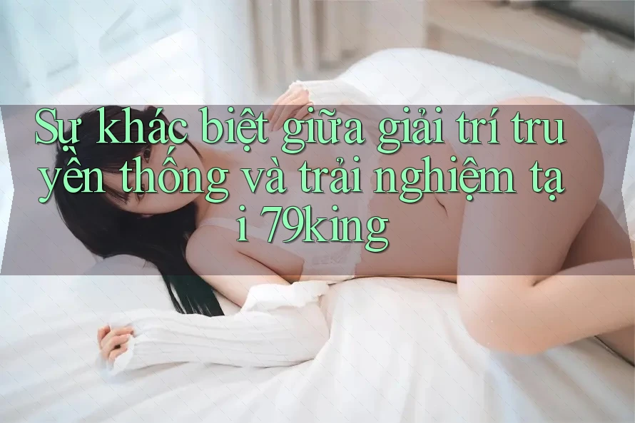 Sự khác biệt giữa giải trí truyền thống và trải nghiệm tại 79king Sự khác biệt giữa giải trí truyền thống và trải nghiệm tại 79king
