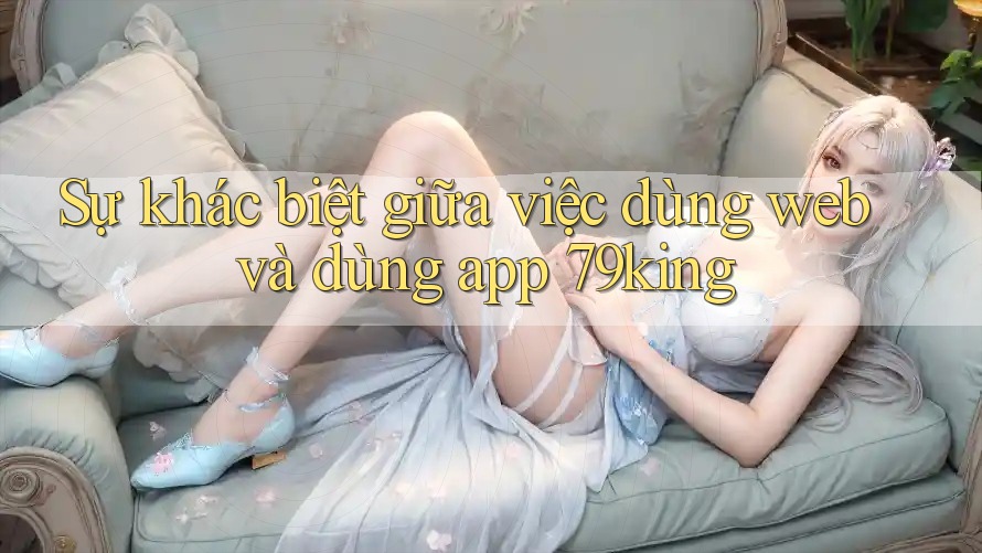 Sự khác biệt giữa việc dùng web và dùng app 79king