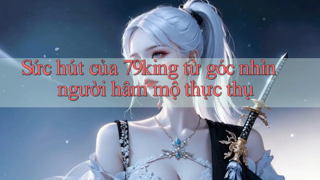 Sức hút của 79king từ góc nhìn người hâm mộ thực thụ Sức hút của 79king từ góc nhìn người hâm mộ thực thụ