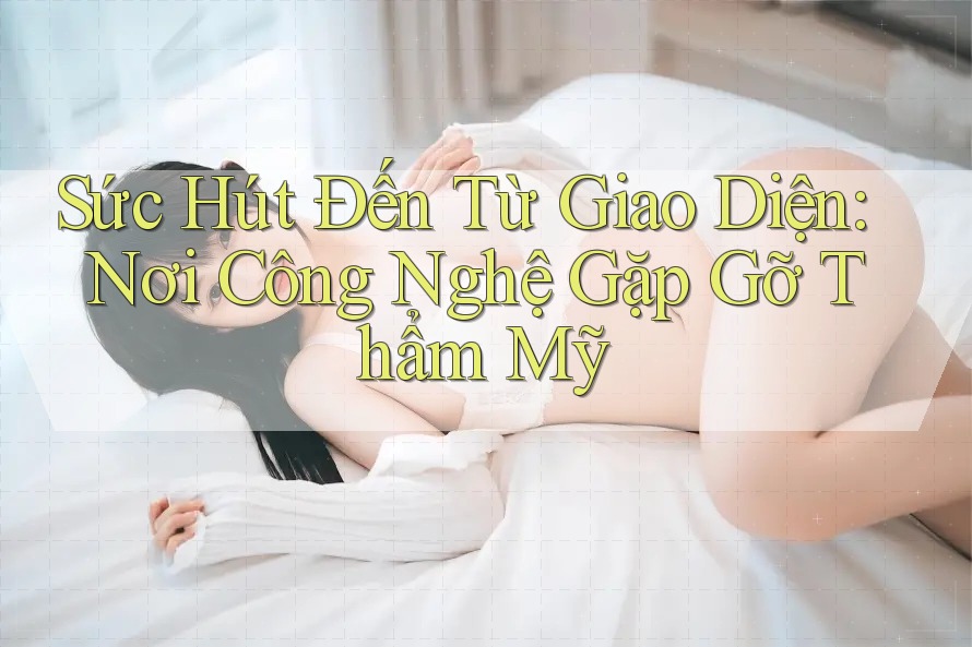 Sức Hút Đến Từ Giao Diện: Nơi Công Nghệ Gặp Gỡ Thẩm Mỹ Sức Hút Đến Từ Giao Diện: Nơi Công Nghệ Gặp Gỡ Thẩm Mỹ
