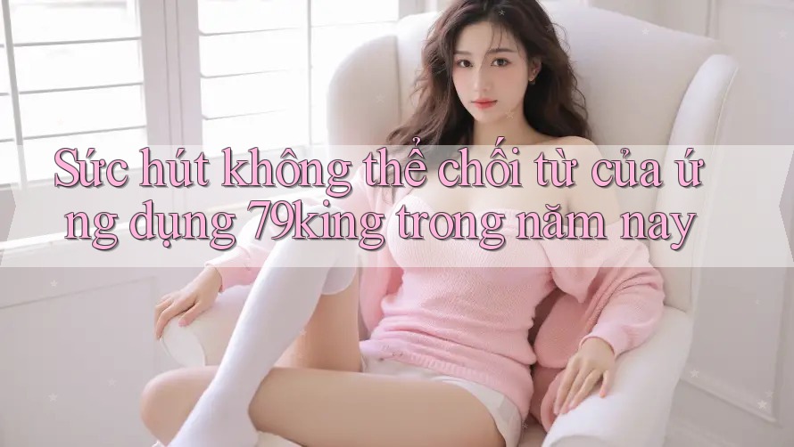Sức hút không thể chối từ của ứng dụng 79king trong năm nay Sức hút không thể chối từ của ứng dụng 79king trong năm nay
