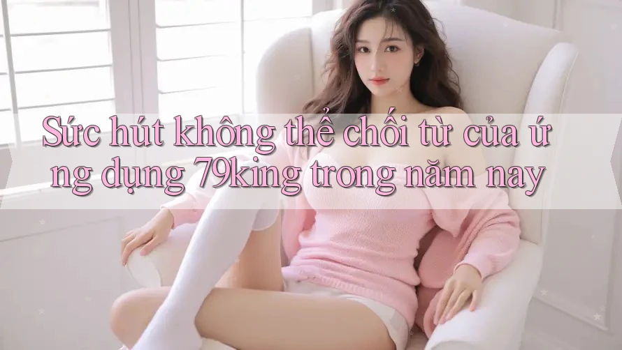 Sức hút không thể chối từ của ứng dụng 79king trong năm nay