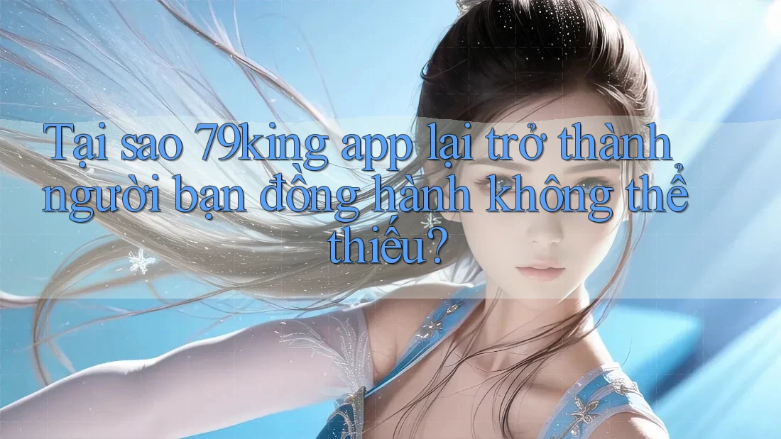 Tại sao 79king app lại trở thành người bạn đồng hành không thể thiếu?